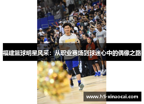 福建篮球明星风采：从职业赛场到球迷心中的偶像之路
